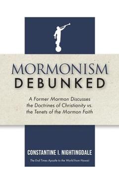 Mormonism Debunked: A Former Mormon Discusses the Doctrines of Christianity vs. the Tenets of the Mormon Faith - Constantine I. Nightingdale