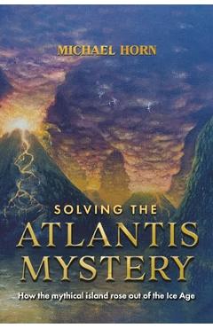 Solving the Atlantis Mystery: How the Mythical Island Rose Out of the Ice Age - Michael Horn