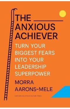 The Anxious Achiever: Turn Your Biggest Fears Into Your Leadership Superpower - Morra Aarons-mele