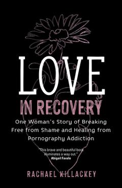 Love in Recovery: One Woman\'s Story of Breaking Free from Shame and Healing from Pornography Addiction - Rachael Killackey