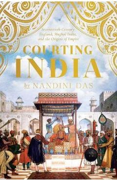 Courting India: Seventeenth-Century England, Mughal India, and the Origins of Empire - Nandini Das