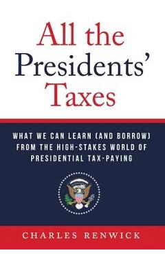 All the Presidents\' Taxes: What We Can Learn (and Borrow) from the High-Stakes World of Presidential Tax-Paying - Charles Renwick