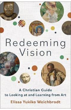 Redeeming Vision: A Christian Guide to Looking at and Learning from Art - Elissa Yukiko Weichbrodt