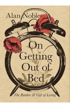 On Getting Out of Bed: The Burden and Gift of Living - Alan Noble