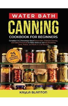 Water Bath Canning Cookbook For Beginners: Complete A to Z Knowledge About Preservation, Pressure Canning, and Safety Procedures to Make Delicious and - Kayla Blanton