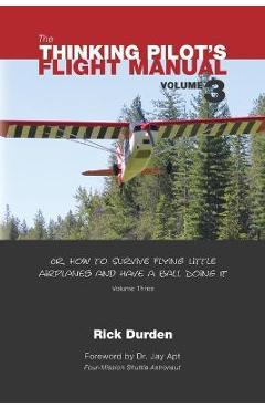 The Thinking Pilot\'s Flight Manual: Or, How to Survive Flying Little Airplanes and Have a Ball Doing It, Vol. 3 - Rick Durden
