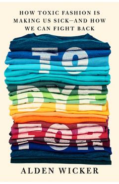 To Dye for: How Toxic Fashion Is Making Us Sick--And How We Can Fight Back - Alden Wicker