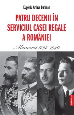 Patru decenii in serviciul Casei Regale a Romaniei. Memorii 1898-1940 - Eugeniu Arthur Buhman