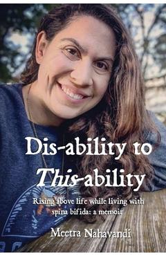 Dis-ability to This-ability: Rising Above Life While Living with Spina Bifida: A Memoir - Meetra Nahavandi