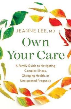 Own your care: a family guide to navigating complex illness, changing health, or unexpected prognosis - jeanne lee