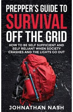 Prepper\'s Guide to Survival Off the Grid: How to Be Self Sufficient and Self Reliant When Society Crashes and the Lights Go Out - Johnathan Nash