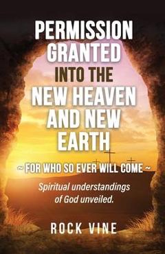 Permission Granted into the New Heaven and New Earth: For Who So Ever Will Come, Spiritual Understandings of God Unveiled. - Rock Vine