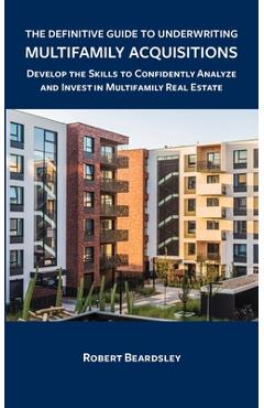 The Definitive Guide to Underwriting Multifamily Acquisitions: Develop the skills to confidently analyze and invest in multifamily real estate - Robert Beardsley