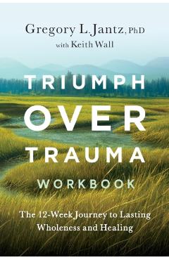Triumph Over Trauma Workbook: The 12-Week Journey to Lasting Wholeness and Healing - Gregory Jantz