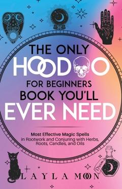 The Only Hoodoo for Beginners Book You\'ll Ever Need: Most Effective Magic Spells in Rootwork and Conjuring with Herbs, Roots, Candles, and Oils - Layla Moon