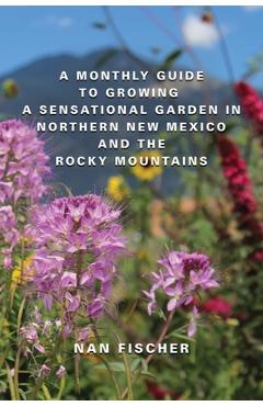 A Monthly Guide to Growing a Sensational Garden in Northern New Mexico and the Rocky Mountains - Nan Fischer