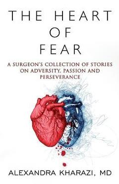 The Heart of Fear: A Surgeon\'s Collection of Stories on Adversity, Passion and Perseverance - Alexandra Kharazi