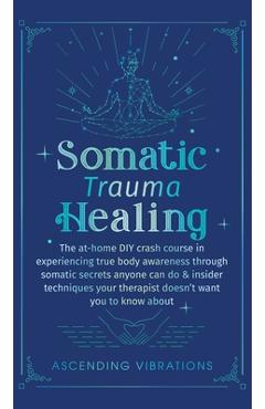 Somatic Trauma Healing: The At-Home DIY Crash Course in Experiencing True Body Awareness Through Somatic Secrets Anyone Can Do & Insider Techn - Ascending Vibrations