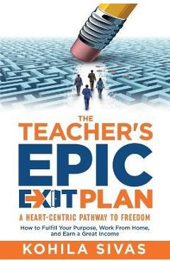 The Teacher\'s Epic Exit Plan: How to Fulfill Your Purpose, Work From Home, and Earn a Great Income -- A Heart-Centric Pathway to Freedom - Kohila Sivas