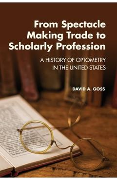 From Spectacle-Making Trade to Scholarly Profession: A History of Optometry in the United States - David A. Goss