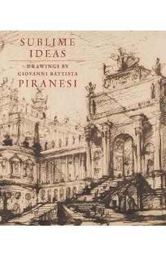 Sublime Ideas: Drawings by Giovanni Battista Piranesi - John Marciari