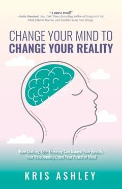 Change your mind to change your reality: how shifting your thinking can unlock your health, your relationships, and your peace of mind - kris ashley