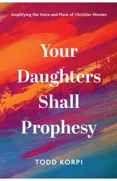 Your Daughters Shall Prophesy: Amplifying the Voice and Place of Christian Women - Todd Korpi