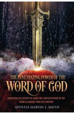 The Penetrating Power Of The Word Of God: Unlocking The Secrets of using The Limitless Power of The Word to Change Your Life Forever! - Apostle Marvin L. Smith