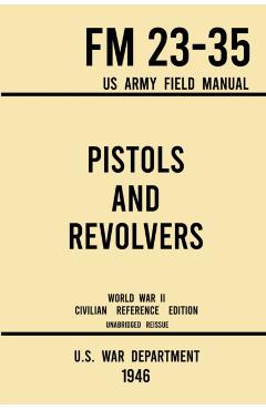 Pistols and Revolvers - FM 23-35 US Army Field Manual (1946 World War II Civilian Reference Edition): Unabridged Technical Manual On Vintage and Colle - U S War Department