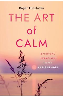 The Art of Calm: Spiritual Exercises for the Anxious Soul - Roger Hutchison