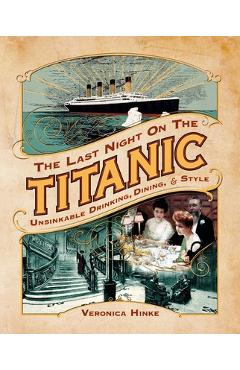 The Last Night on the Titanic: Unsinkable Drinking, Dining, and Style - Veronica Hinke