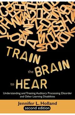 Train the Brain to Hear: Understanding and Treating Auditory Processing Disorder, Dyslexia, Dysgraphia, Dyspraxia, Short Term Memory, Executive - Jennifer L. Holland
