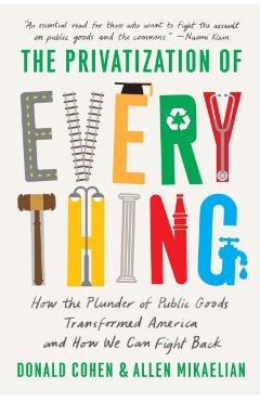 The Privatization of Everything: How the Plunder of Public Goods Transformed America and How We Can Fight Back - Donald Cohen