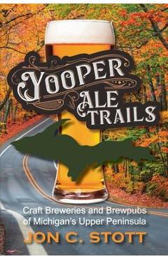 Yooper Ale Trails: Craft Breweries and Brewpubs of Michigan\'s Upper Peninsula - Jon C. Stott