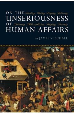 On the Unseriousness of Human Affairs: Teaching, Writing, Playing, Believing, Lecturing, Philosophizing, Singing, Dancing - James V. Schall