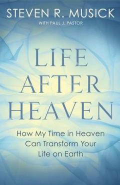 Life After Heaven: How My Time in Heaven Can Transform Your Life on Earth - Steven R. Musick