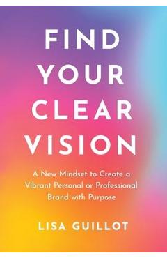 Find Your Clear Vision: A New Mindset to Create a Vibrant Personal or Professional Brand with Purpose - Lisa Guillot