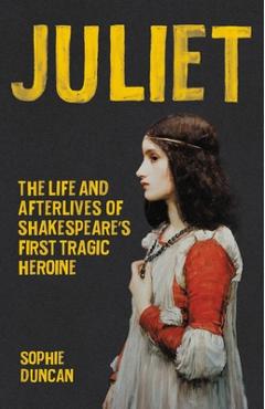 Juliet: The Life and Afterlives of Shakespeare\'s First Tragic Heroine - Sophie Duncan