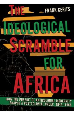 The Ideological Scramble for Africa: How the Pursuit of Anticolonial Modernity Shaped a Postcolonial Order, 1945-1966 - Frank Gerits