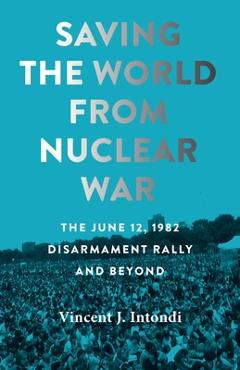 Saving the World from Nuclear War: The June 12, 1982, Disarmament Rally and Beyond - Vincent J. Intondi