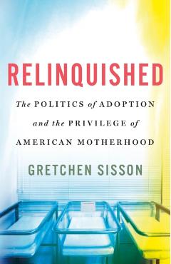 Relinquished: The Politics of Adoption and the Privilege of American Motherhood - Gretchen Sisson