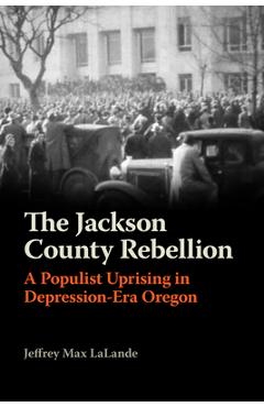 The Jackson County Rebellion: A Populist Uprising in Depression-Era Oregon - Jeffrey Max Lalande