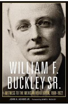 William F. Buckley Sr.: Witness to the Mexican Revolution, 1908-1922 - John A. Adams