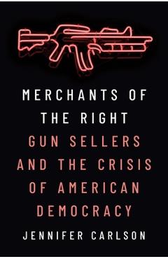 Merchants of the Right: Gun Sellers and the Crisis of American Democracy - Jennifer Carlson