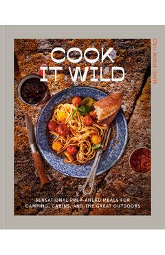 Cook It Wild: Sensational Prep-Ahead Meals for Camping, Cabins, and the Great Outdoors: A Cookbook - Chris Nuttall-smith