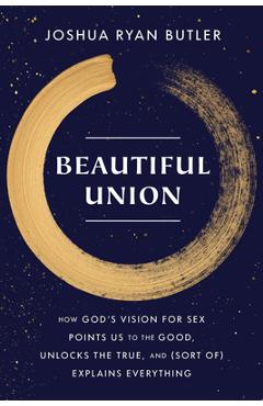 Beautiful Union: How God\'s Vision for Sex Points Us to the Good, Unlocks the True, and (Sort Of) Explains Everything - Joshua Ryan Butler