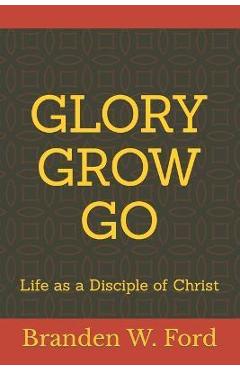 Glory Grow Go: Life as a Disciple of Christ - Branden W. Ford