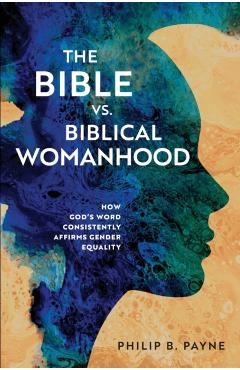 The Bible vs. Biblical Womanhood: How God's Word Consistently Affirms Gender Equality - Philip Barton Payne