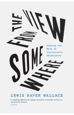 The View from Somewhere: Undoing the Myth of Journalistic Objectivity - Lewis Raven Wallace