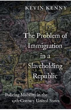 The Problem of Immigration in a Slaveholding Republic: Policing Mobility in the Nineteenth-Century United States - Kevin Kenny